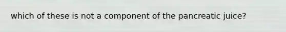 which of these is not a component of the pancreatic juice?