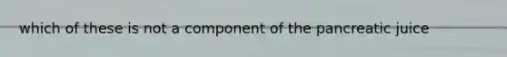 which of these is not a component of the pancreatic juice