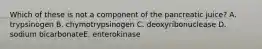 Which of these is not a component of the pancreatic juice? A. trypsinogen B. chymotrypsinogen C. deoxyribonuclease D. sodium bicarbonateE. enterokinase