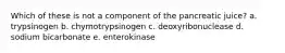 Which of these is not a component of the pancreatic juice? a. trypsinogen b. chymotrypsinogen c. deoxyribonuclease d. sodium bicarbonate e. enterokinase