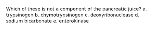 Which of these is not a component of the pancreatic juice? a. trypsinogen b. chymotrypsinogen c. deoxyribonuclease d. sodium bicarbonate e. enterokinase