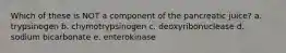 Which of these is NOT a component of the pancreatic juice? a. trypsinogen b. chymotrypsinogen c. deoxyribonuclease d. sodium bicarbonate e. enterokinase