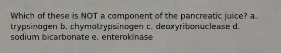 Which of these is NOT a component of the pancreatic juice? a. trypsinogen b. chymotrypsinogen c. deoxyribonuclease d. sodium bicarbonate e. enterokinase