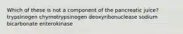 Which of these is not a component of the pancreatic juice? trypsinogen chymotrypsinogen deoxyribonuclease sodium bicarbonate enterokinase