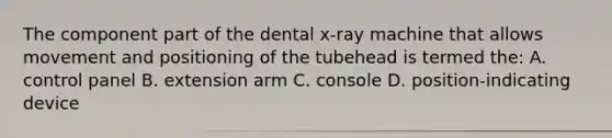 The component part of the dental x-ray machine that allows movement and positioning of the tubehead is termed the: A. control panel B. extension arm C. console D. position-indicating device