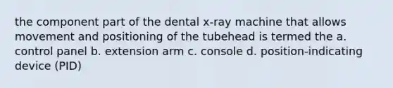 the component part of the dental x-ray machine that allows movement and positioning of the tubehead is termed the a. control panel b. extension arm c. console d. position-indicating device (PID)