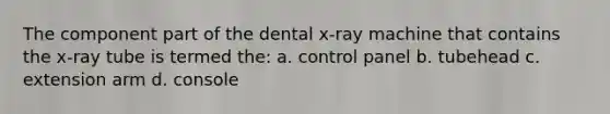 The component part of the dental x-ray machine that contains the x-ray tube is termed the: a. control panel b. tubehead c. extension arm d. console