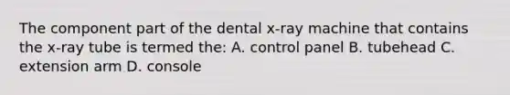 The component part of the dental x-ray machine that contains the x-ray tube is termed the: A. control panel B. tubehead C. extension arm D. console