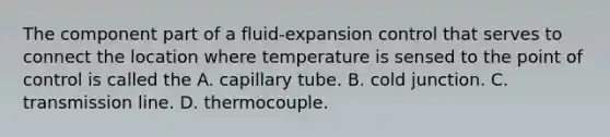 The component part of a fluid-expansion control that serves to connect the location where temperature is sensed to the point of control is called the A. capillary tube. B. cold junction. C. transmission line. D. thermocouple.