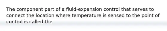 The component part of a fluid-expansion control that serves to connect the location where temperature is sensed to the point of control is called the