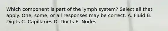 Which component is part of the lymph system? Select all that apply. One, some, or all responses may be correct. A. Fluid B. Digits C. Capillaries D. Ducts E. Nodes