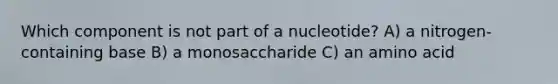 Which component is not part of a nucleotide? A) a nitrogen-containing base B) a monosaccharide C) an amino acid