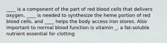 ____ is a component of the part of red blood cells that delivers oxygen, ____ is needed to synthesize the heme portion of red blood cells, and ____ helps the body access iron stores. Also important to normal blood function is vitamin _, a fat-soluble nutrient essential for clotting