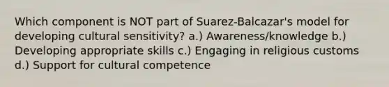 Which component is NOT part of Suarez-Balcazar's model for developing cultural sensitivity? a.) Awareness/knowledge b.) Developing appropriate skills c.) Engaging in religious customs d.) Support for cultural competence