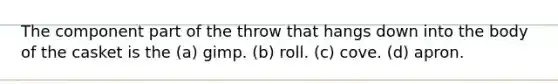 The component part of the throw that hangs down into the body of the casket is the (a) gimp. (b) roll. (c) cove. (d) apron.