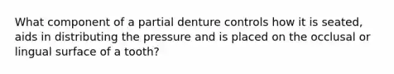 What component of a partial denture controls how it is seated, aids in distributing the pressure and is placed on the occlusal or lingual surface of a tooth?