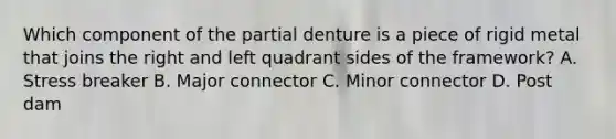 Which component of the partial denture is a piece of rigid metal that joins the right and left quadrant sides of the framework? A. Stress breaker B. Major connector C. Minor connector D. Post dam