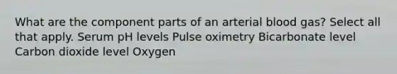 What are the component parts of an arterial blood gas? Select all that apply. Serum pH levels Pulse oximetry Bicarbonate level Carbon dioxide level Oxygen