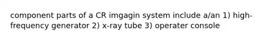 component parts of a CR imgagin system include a/an 1) high-frequency generator 2) x-ray tube 3) operater console