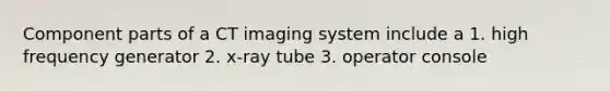 Component parts of a CT imaging system include a 1. high frequency generator 2. x-ray tube 3. operator console