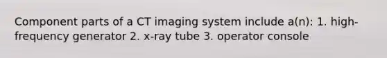 Component parts of a CT imaging system include a(n): 1. high-frequency generator 2. x-ray tube 3. operator console