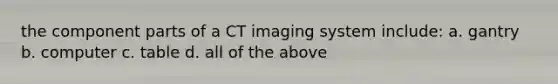 the component parts of a CT imaging system include: a. gantry b. computer c. table d. all of the above