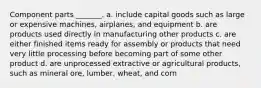 Component parts _______. a. include capital goods such as large or expensive machines, airplanes, and equipment b. are products used directly in manufacturing other products c. are either finished items ready for assembly or products that need very little processing before becoming part of some other product d. are unprocessed extractive or agricultural products, such as mineral ore, lumber, wheat, and corn