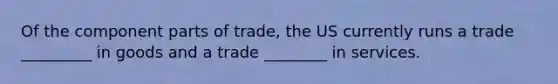 Of the component parts of trade, the US currently runs a trade _________ in goods and a trade ________ in services.