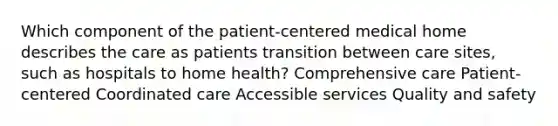 Which component of the patient-centered medical home describes the care as patients transition between care sites, such as hospitals to home health? Comprehensive care Patient-centered Coordinated care Accessible services Quality and safety