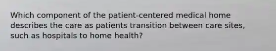 Which component of the patient-centered medical home describes the care as patients transition between care sites, such as hospitals to home health?