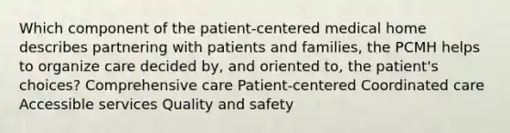 Which component of the patient-centered medical home describes partnering with patients and families, the PCMH helps to organize care decided by, and oriented to, the patient's choices? Comprehensive care Patient-centered Coordinated care Accessible services Quality and safety