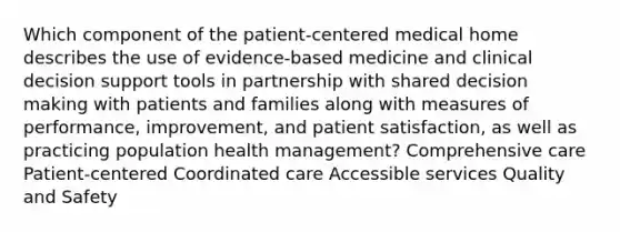 Which component of the patient-centered medical home describes the use of evidence-based medicine and clinical decision support tools in partnership with shared decision making with patients and families along with measures of performance, improvement, and patient satisfaction, as well as practicing population health management? Comprehensive care Patient-centered Coordinated care Accessible services Quality and Safety