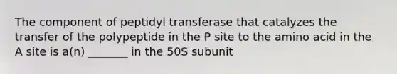 The component of peptidyl transferase that catalyzes the transfer of the polypeptide in the P site to the amino acid in the A site is a(n) _______ in the 50S subunit