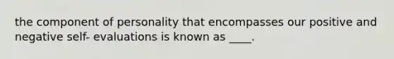 the component of personality that encompasses our positive and negative self- evaluations is known as ____.