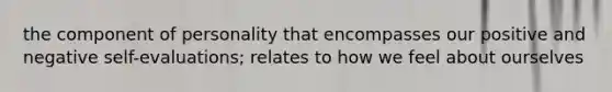 the component of personality that encompasses our positive and negative self-evaluations; relates to how we feel about ourselves