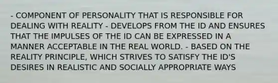 - COMPONENT OF PERSONALITY THAT IS RESPONSIBLE FOR DEALING WITH REALITY - DEVELOPS FROM THE ID AND ENSURES THAT THE IMPULSES OF THE ID CAN BE EXPRESSED IN A MANNER ACCEPTABLE IN THE REAL WORLD. - BASED ON THE REALITY PRINCIPLE, WHICH STRIVES TO SATISFY THE ID'S DESIRES IN REALISTIC AND SOCIALLY APPROPRIATE WAYS