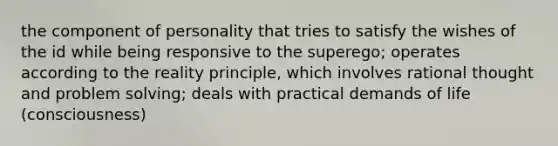 the component of personality that tries to satisfy the wishes of the id while being responsive to the superego; operates according to the reality principle, which involves rational thought and problem solving; deals with practical demands of life (consciousness)