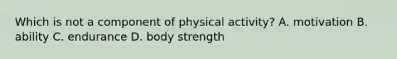 Which is not a component of physical activity? A. motivation B. ability C. endurance D. body strength