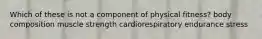 Which of these is not a component of physical fitness? body composition muscle strength cardiorespiratory endurance stress