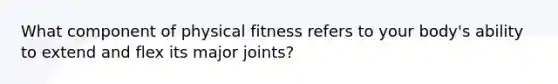 What component of physical fitness refers to your body's ability to extend and flex its major joints?