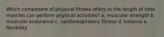 Which component of physical fitness refers to the length of time muscles can perform physical activities? a. muscular strength b. muscular endurance c. cardiorespiratory fitness d. balance e. flexibility