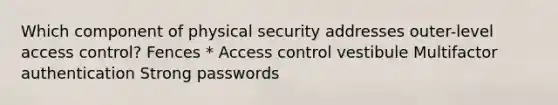 Which component of physical security addresses outer-level access control? Fences * Access control vestibule Multifactor authentication Strong passwords