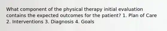 What component of the physical therapy initial evaluation contains the expected outcomes for the patient? 1. Plan of Care 2. Interventions 3. Diagnosis 4. Goals