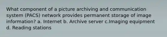 What component of a picture archiving and communication system (PACS) network provides permanent storage of image information? a. Internet b. Archive server c.Imaging equipment d. Reading stations