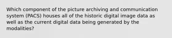 Which component of the picture archiving and communication system (PACS) houses all of the historic digital image data as well as the current digital data being generated by the modalities?