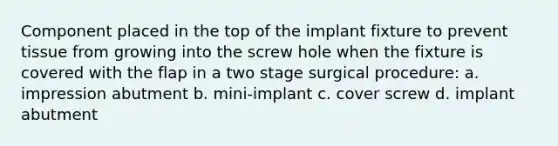 Component placed in the top of the implant fixture to prevent tissue from growing into the screw hole when the fixture is covered with the flap in a two stage surgical procedure: a. impression abutment b. mini-implant c. cover screw d. implant abutment