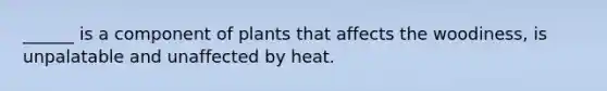 ______ is a component of plants that affects the woodiness, is unpalatable and unaffected by heat.