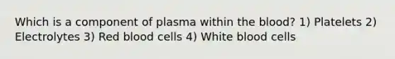 Which is a component of plasma within the blood? 1) Platelets 2) Electrolytes 3) Red blood cells 4) White blood cells