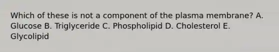 Which of these is not a component of the plasma membrane? A. Glucose B. Triglyceride C. Phospholipid D. Cholesterol E. Glycolipid