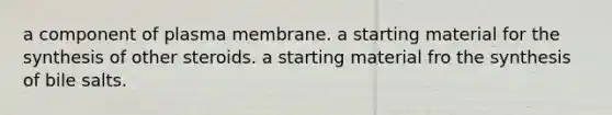 a component of plasma membrane. a starting material for the synthesis of other steroids. a starting material fro the synthesis of bile salts.